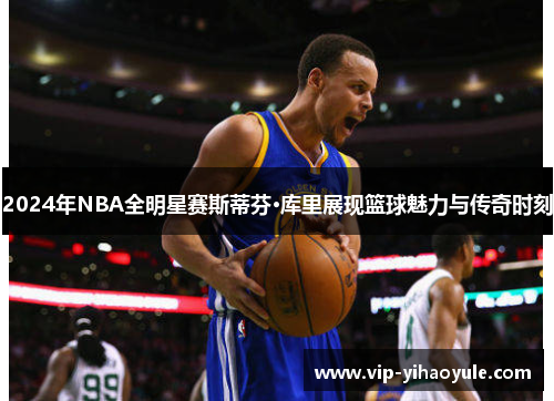 2024年NBA全明星赛斯蒂芬·库里展现篮球魅力与传奇时刻