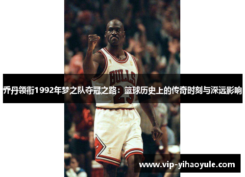 乔丹领衔1992年梦之队夺冠之路：篮球历史上的传奇时刻与深远影响