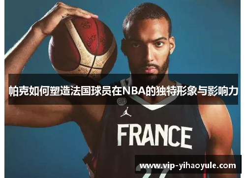 帕克如何塑造法国球员在NBA的独特形象与影响力