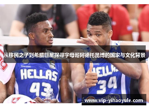 从移民之子到希腊巨星探寻字母哥阿德托昆博的国家与文化背景